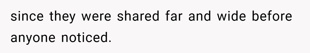 since they were shared far and wide before anyone noticed.