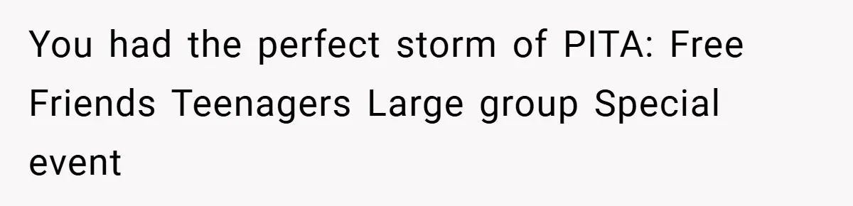 You had the perfect storm of PITA: Free Friends Teenagers Large group Special event