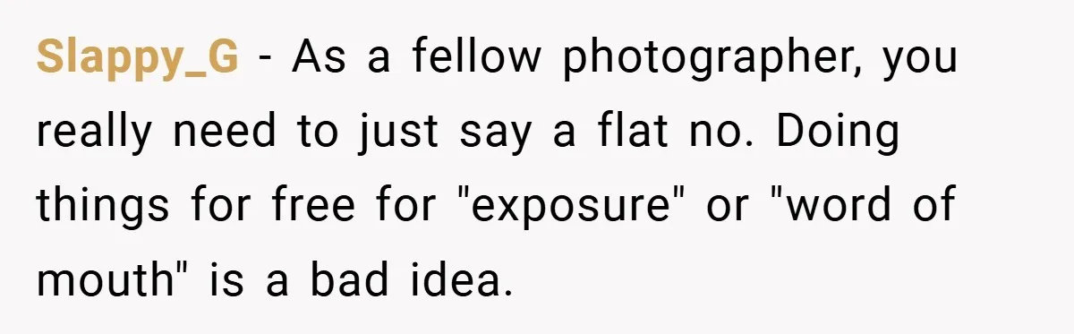 Slappy_G − As a fellow photographer, you really need to just say a flat no. Doing things for free for "exposure" or "word of mouth" is a bad idea.