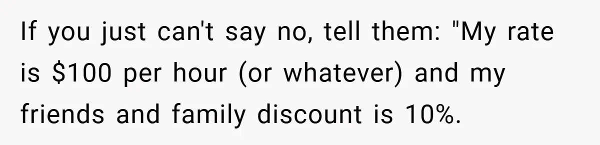 If you just can't say no, tell them: "My rate is $100 per hour (or whatever) and my friends and family discount is 10%.