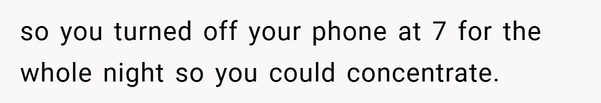 so you turned off your phone at 7 for the whole night so you could concentrate.