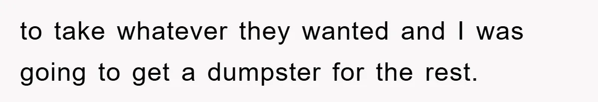 to take whatever they wanted and I was going to get a dumpster for the rest.