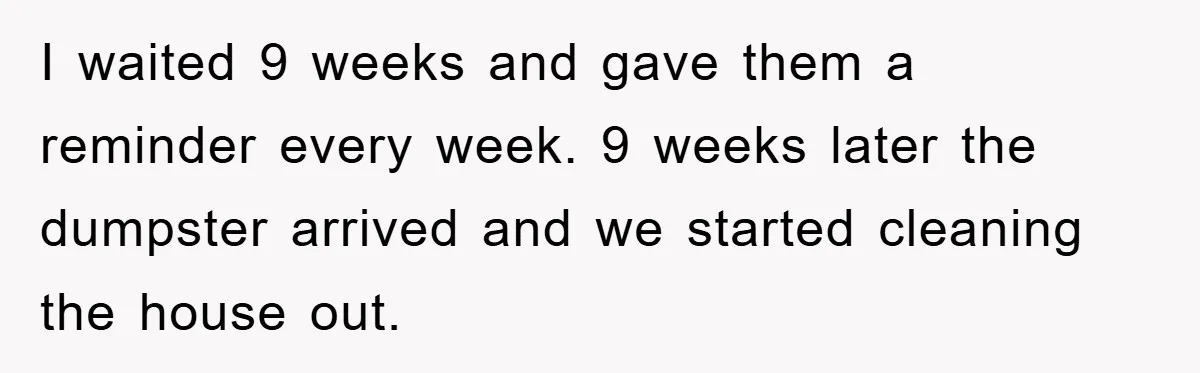 I waited 9 weeks and gave them a reminder every week. 9 weeks later the dumpster arrived and we started cleaning the house out.