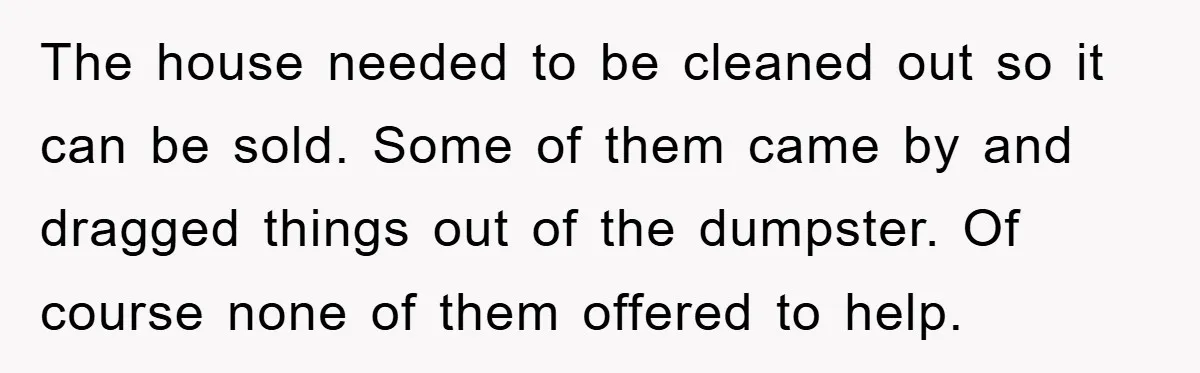 The house needed to be cleaned out so it can be sold. Some of them came by and dragged things out of the dumpster. Of course none of them offered...