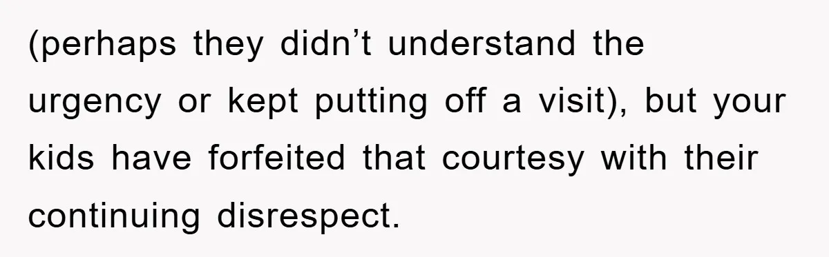 (perhaps they didn’t understand the urgency or kept putting off a visit), but your kids have forfeited that courtesy with their continuing disrespect.