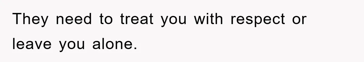 They need to treat you with respect or leave you alone.