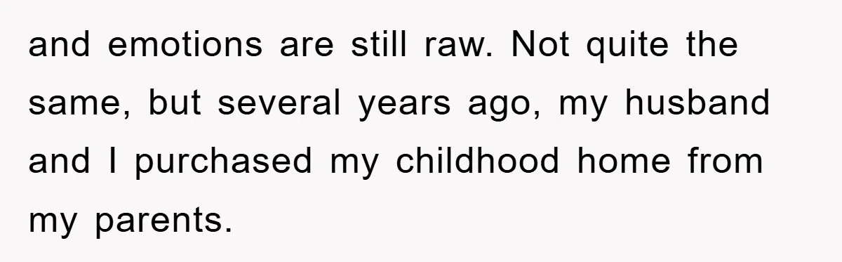 and emotions are still raw. Not quite the same, but several years ago, my husband and I purchased my childhood home from my parents.