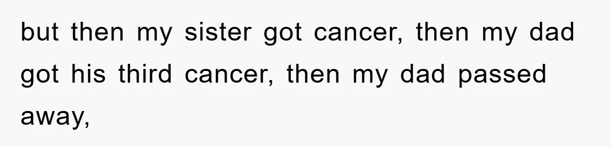 but then my sister got cancer, then my dad got his third cancer, then my dad passed away,