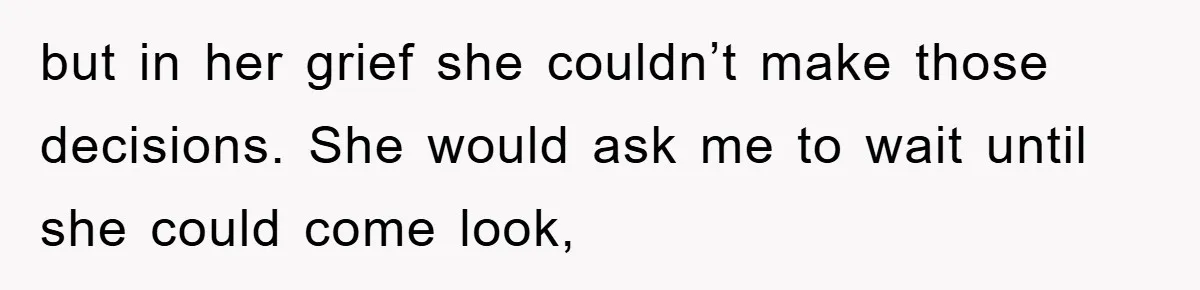 but in her grief she couldn’t make those decisions. She would ask me to wait until she could come look,