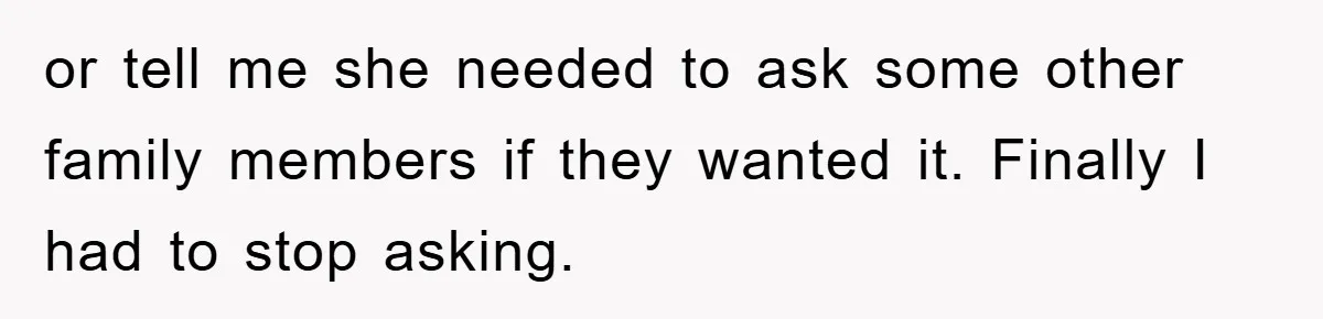or tell me she needed to ask some other family members if they wanted it. Finally I had to stop asking.