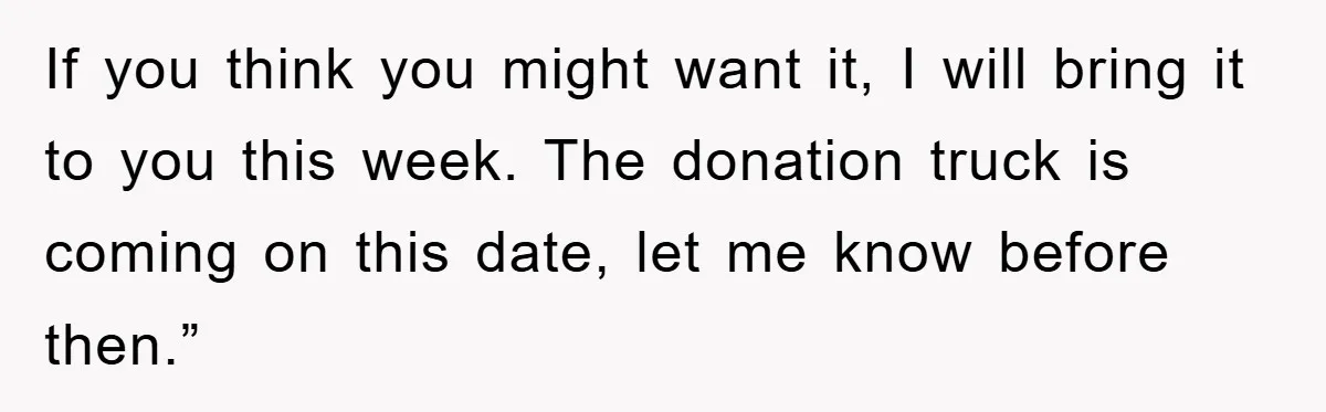 If you think you might want it, I will bring it to you this week. The donation truck is coming on this date, let me know before then.”