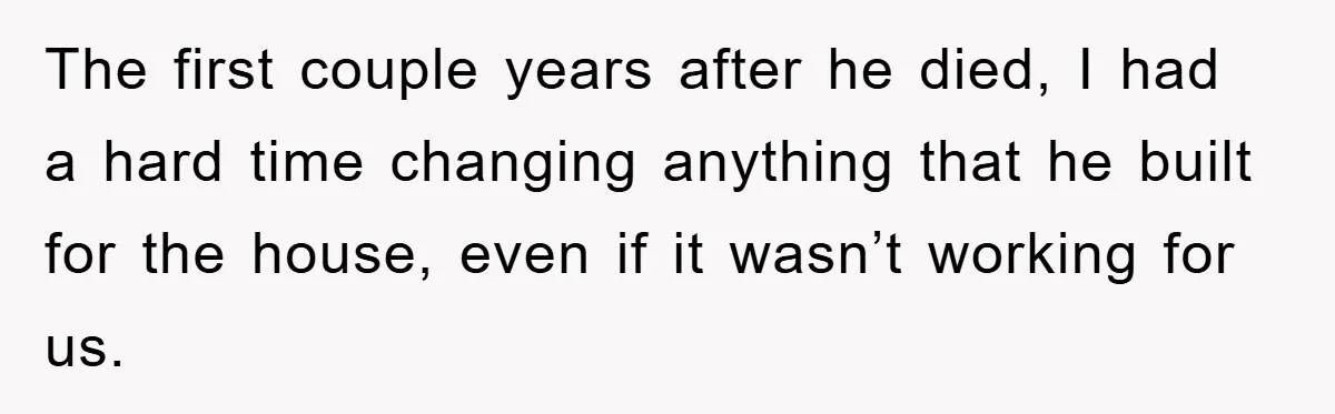 The first couple years after he died, I had a hard time changing anything that he built for the house, even if it wasn’t working for us.