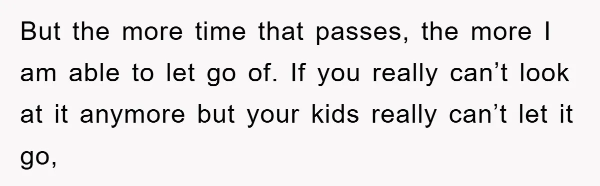 But the more time that passes, the more I am able to let go of. If you really can’t look at it anymore but your kids really can’t let it...