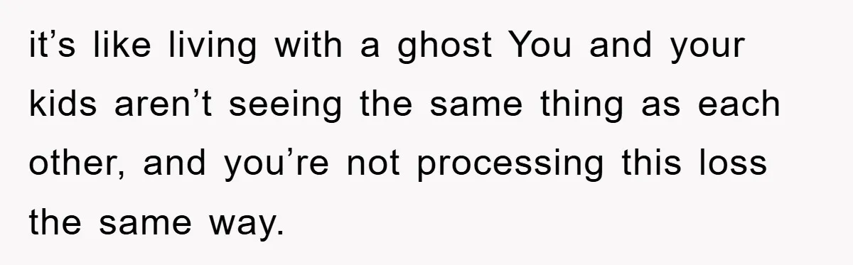 it’s like living with a ghost You and your kids aren’t seeing the same thing as each other, and you’re not processing this loss the same way.