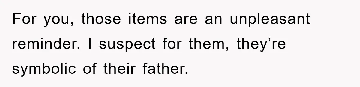 For you, those items are an unpleasant reminder. I suspect for them, they’re symbolic of their father.