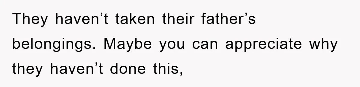 They haven’t taken their father’s belongings. Maybe you can appreciate why they haven’t done this,