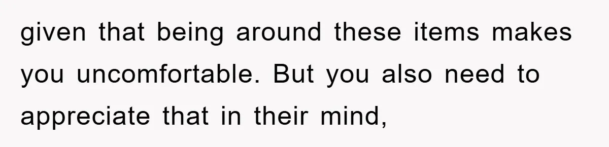 given that being around these items makes you uncomfortable. But you also need to appreciate that in their mind,