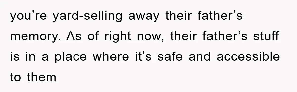you’re yard-selling away their father’s memory. As of right now, their father’s stuff is in a place where it’s safe and accessible to them