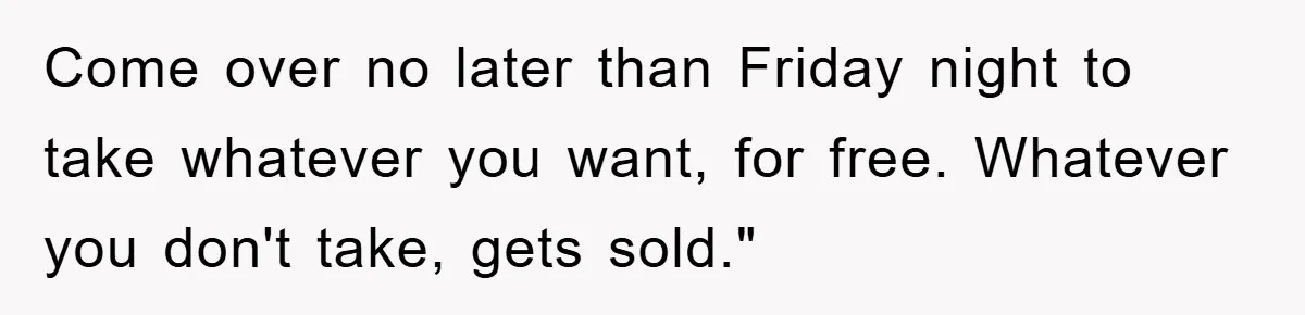 Come over no later than Friday night to take whatever you want, for free. Whatever you don't take, gets sold."