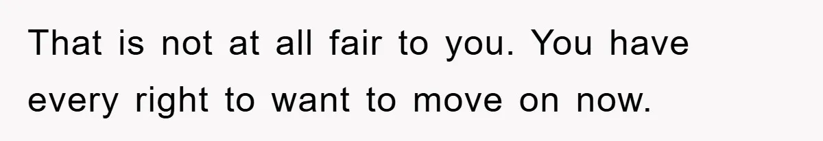 That is not at all fair to you. You have every right to want to move on now.