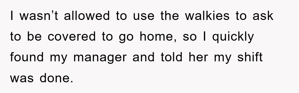 I wasn’t allowed to use the walkies to ask to be covered to go home, so I quickly found my manager and told her my shift was done.