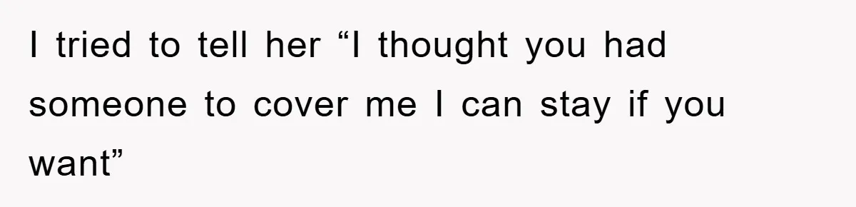 I tried to tell her “I thought you had someone to cover me I can stay if you want”