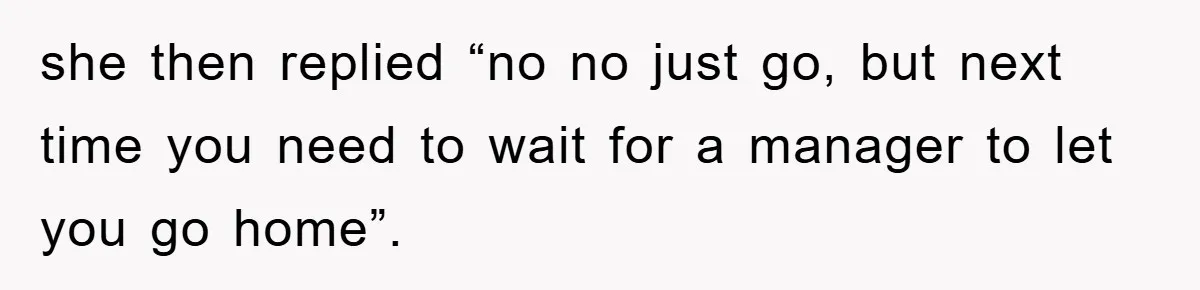 she then replied “no no just go, but next time you need to wait for a manager to let you go home”.
