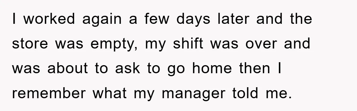 I worked again a few days later and the store was empty, my shift was over and was about to ask to go home then I remember what my manager...