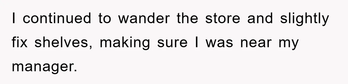 I continued to wander the store and slightly fix shelves, making sure I was near my manager.