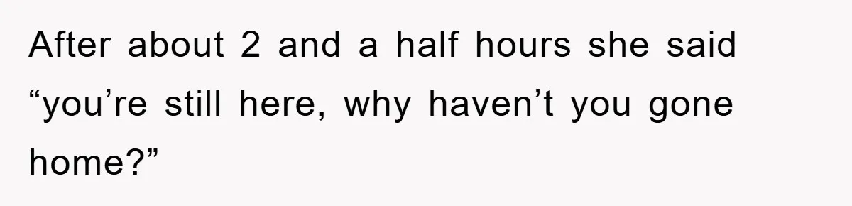 After about 2 and a half hours she said “you’re still here, why haven’t you gone home?”