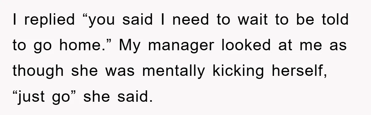 I replied “you said I need to wait to be told to go home.” My manager looked at me as though she was mentally kicking herself, “just go” she said.