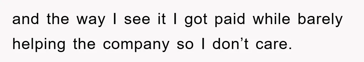and the way I see it I got paid while barely helping the company so I don’t care.