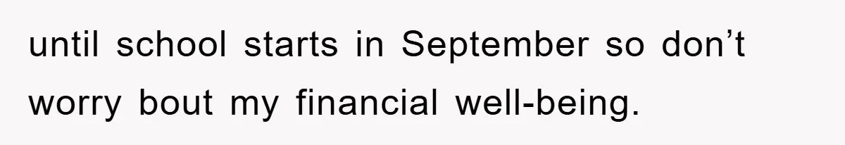 until school starts in September so don’t worry bout my financial well-being.