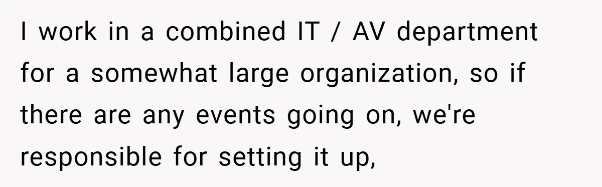 I work in a combined IT / AV department for a somewhat large organization, so if there are any events going on, we're responsible for setting it up,