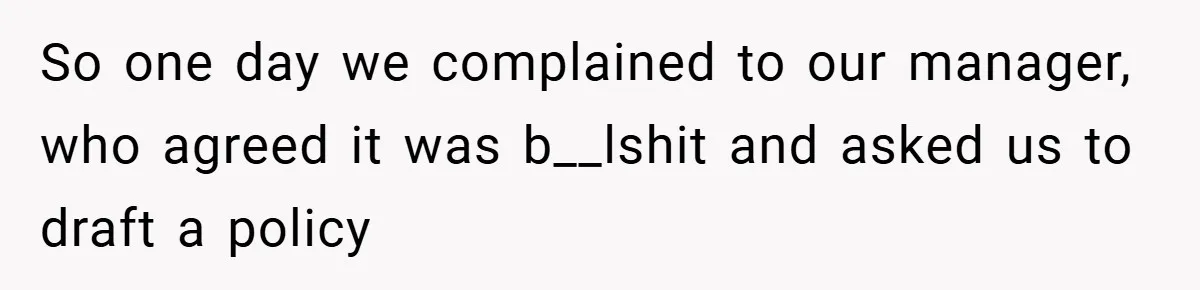 So one day we complained to our manager, who agreed it was b__lshit and asked us to draft a policy