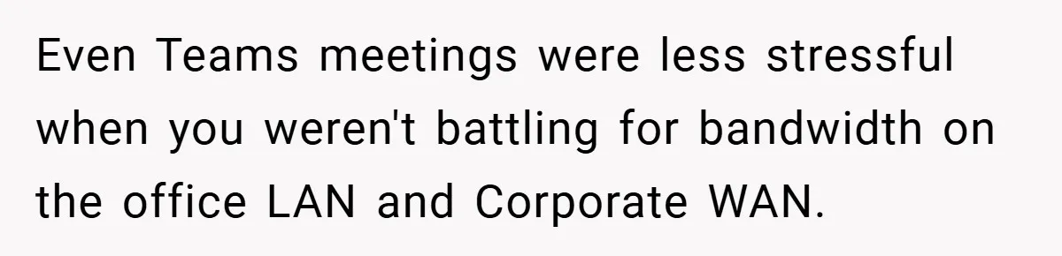 Even Teams meetings were less stressful when you weren't battling for bandwidth on the office LAN and Corporate WAN.