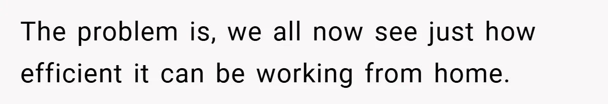 The problem is, we all now see just how efficient it can be working from home.