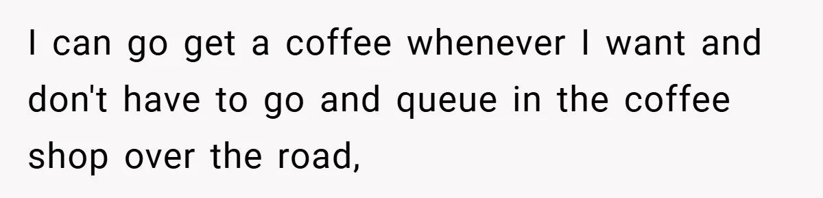 I can go get a coffee whenever I want and don't have to go and queue in the coffee shop over the road,