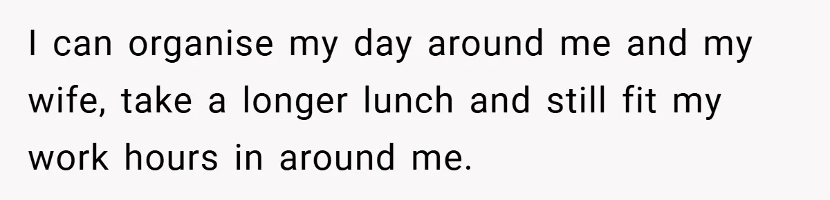 I can organise my day around me and my wife, take a longer lunch and still fit my work hours in around me.