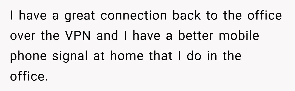 I have a great connection back to the office over the VPN and I have a better mobile phone signal at home that I do in the office.