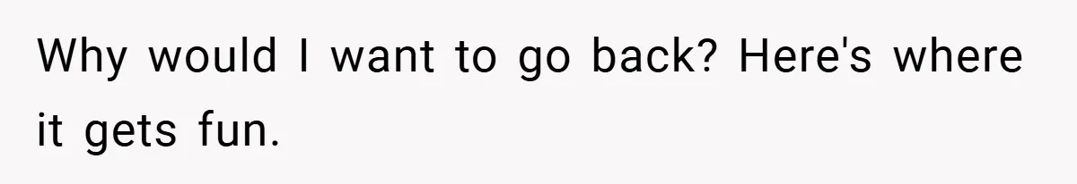 Why would I want to go back? Here's where it gets fun.
