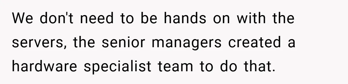 We don't need to be hands on with the servers, the senior managers created a hardware specialist team to do that.