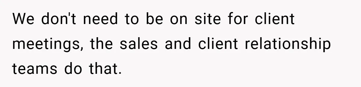 We don't need to be on site for client meetings, the sales and client relationship teams do that.