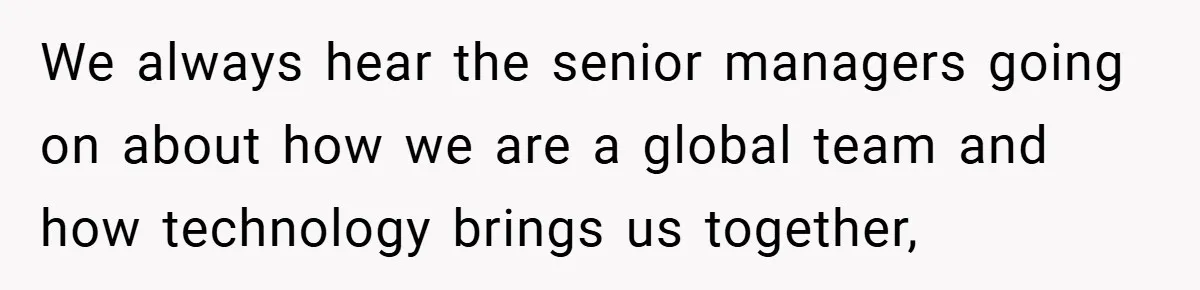 We always hear the senior managers going on about how we are a global team and how technology brings us together,