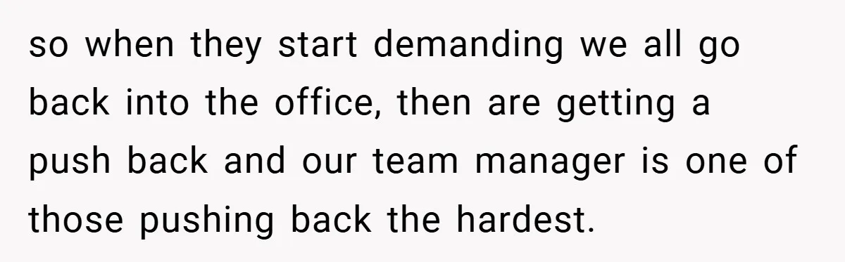so when they start demanding we all go back into the office, then are getting a push back and our team manager is one of those pushing back the hardest.