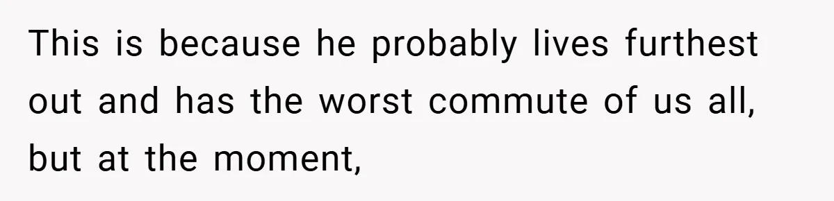 This is because he probably lives furthest out and has the worst commute of us all, but at the moment,