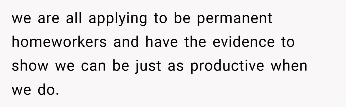 we are all applying to be permanent homeworkers and have the evidence to show we can be just as productive when we do.