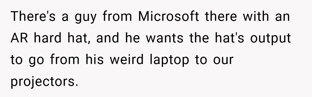 There's a guy from Microsoft there with an AR hard hat, and he wants the hat's output to go from his weird laptop to our projectors.