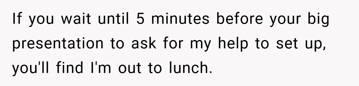 If you wait until 5 minutes before your big presentation to ask for my help to set up, you'll find I'm out to lunch.