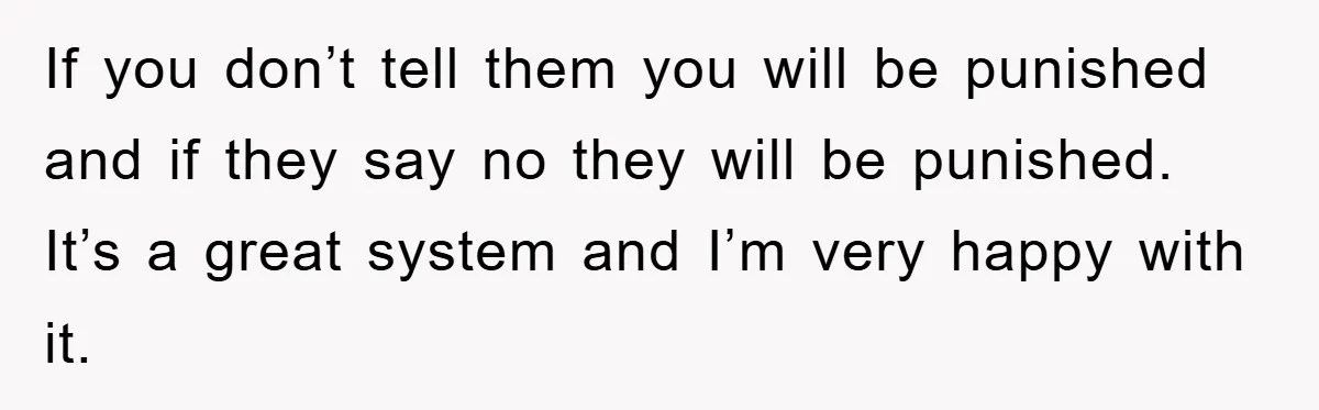 If you don’t tell them you will be punished and if they say no they will be punished. It’s a great system and I’m very happy with it.